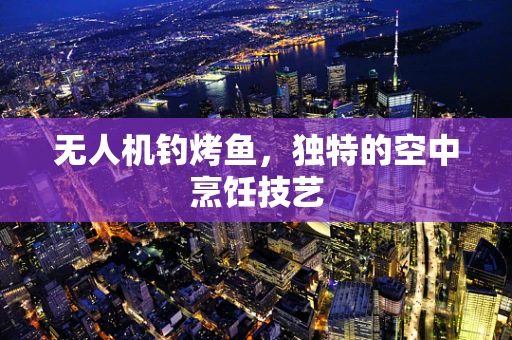 无人机钓烤鱼，独特的空中烹饪技艺