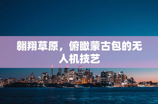 翱翔草原，俯瞰蒙古包的无人机技艺