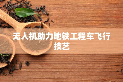无人机助力地铁工程车飞行技艺