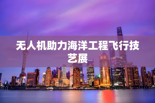 无人机助力海洋工程飞行技艺展