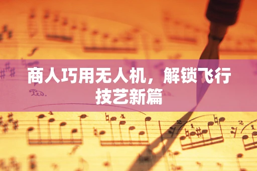 商人巧用无人机，解锁飞行技艺新篇