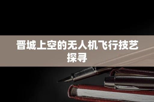 晋城上空的无人机飞行技艺探寻