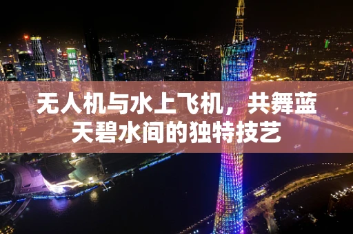 无人机与水上飞机，共舞蓝天碧水间的独特技艺