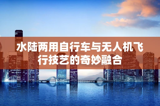 水陆两用自行车与无人机飞行技艺的奇妙融合